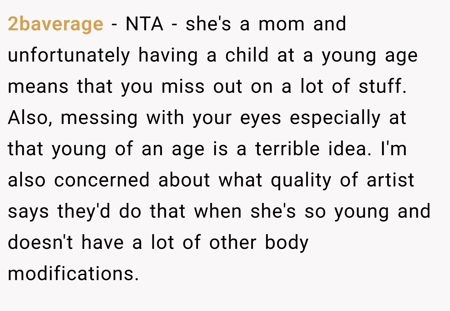 2baverage − NTA - she's a mom and unfortunately having a child at a young age means that you miss out on a lot of stuff. Also, messing with your eyes especially at that young of an age is a terrible idea. I'm also concerned about what quality of artist says they'd do that when she's so young and doesn't have a lot of other body modifications.