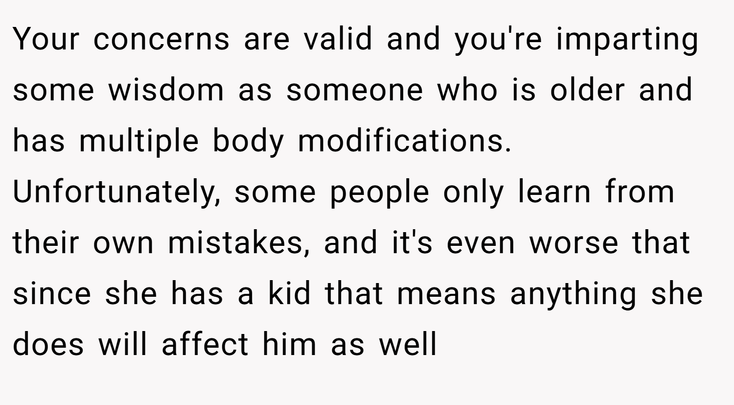 Your concerns are valid and you're imparting some wisdom as someone who is older and has multiple body modifications. Unfortunately, some people only learn from their own mistakes, and it's even worse that since she has a kid that means anything she does will affect him as well