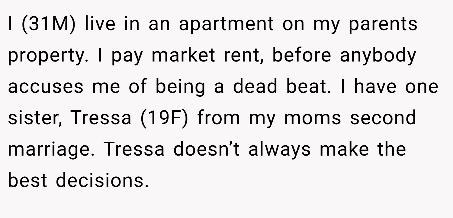 I (31M) live in an apartment on my parents property. I pay market rent, before anybody accuses me of being a dead beat. I have one sister, Tressa (19F) from my moms second marriage. Tressa doesn’t always make the best decisions.