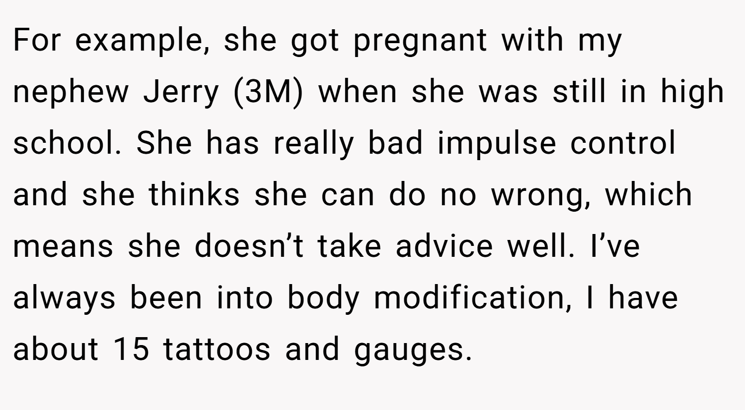 For example, she got pregnant with my nephew Jerry (3M) when she was still in high school. She has really bad impulse control and she thinks she can do no wrong, which means she doesn’t take advice well. I’ve always been into body modification, I have about 15 tattoos and gauges.