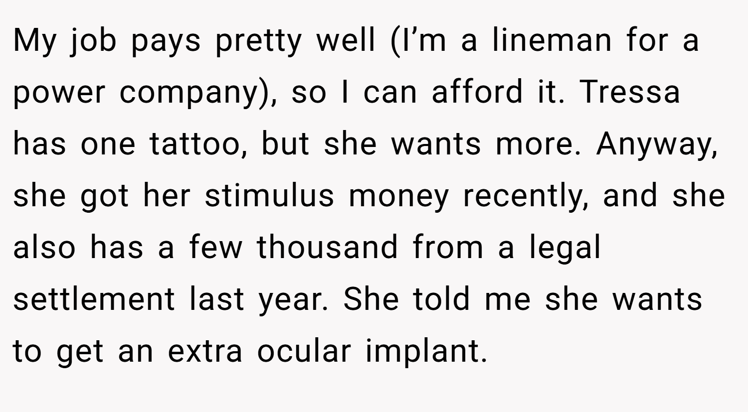 My job pays pretty well (I’m a lineman for a power company), so I can afford it. Tressa has one tattoo, but she wants more. Anyway, she got her stimulus money recently, and she also has a few thousand from a legal settlement last year. She told me she wants to get an extra ocular implant.