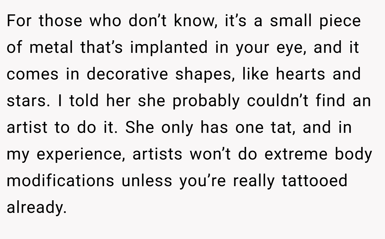 For those who don’t know, it’s a small piece of metal that’s implanted in your eye, and it comes in decorative shapes, like hearts and stars. I told her she probably couldn’t find an artist to do it. She only has one tat, and in my experience, artists won’t do extreme body modifications unless you’re really tattooed already.
