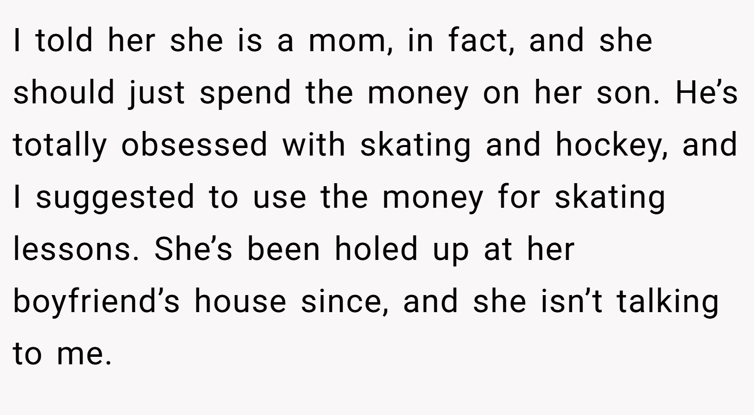 I told her she is a mom, in fact, and she should just spend the money on her son. He’s totally obsessed with skating and hockey, and I suggested to use the money for skating lessons. She’s been holed up at her boyfriend’s house since, and she isn’t talking to me.