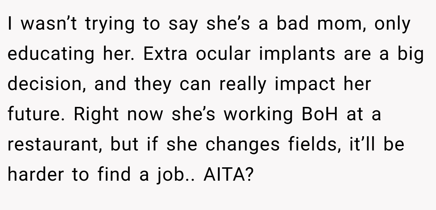 I wasn’t trying to say she’s a bad mom, only educating her. Extra ocular implants are a big decision, and they can really impact her future. Right now she’s working BoH at a restaurant, but if she changes fields, it’ll be harder to find a job.. AITA?