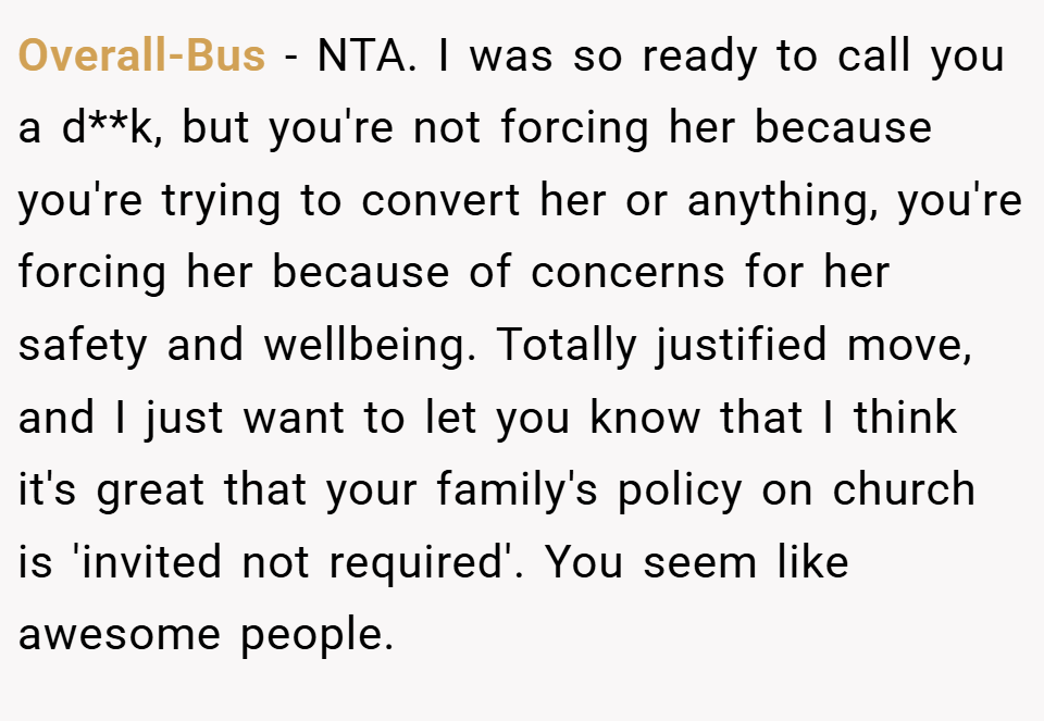Overall-Bus − NTA. I was so ready to call you a d**k, but you're not forcing her because you're trying to convert her or anything, you're forcing her because of concerns for her safety and wellbeing. Totally justified move, and I just want to let you know that I think it's great that your family's policy on church is 'invited not required'. You seem like awesome people.