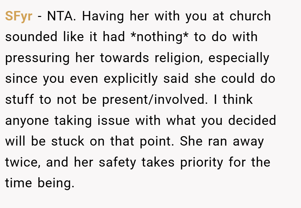 SFyr − NTA. Having her with you at church sounded like it had *nothing* to do with pressuring her towards religion, especially since you even explicitly said she could do stuff to not be present/involved. I think anyone taking issue with what you decided will be stuck on that point. She ran away twice, and her safety takes priority for the time being.