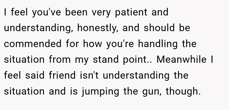 I feel you've been very patient and understanding, honestly, and should be commended for how you're handling the situation from my stand point.. Meanwhile I feel said friend isn't understanding the situation and is jumping the gun, though.