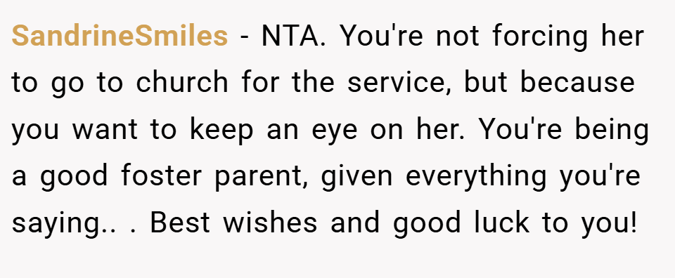SandrineSmiles − NTA. You're not forcing her to go to church for the service, but because you want to keep an eye on her. You're being a good foster parent, given everything you're saying.. ​. Best wishes and good luck to you!