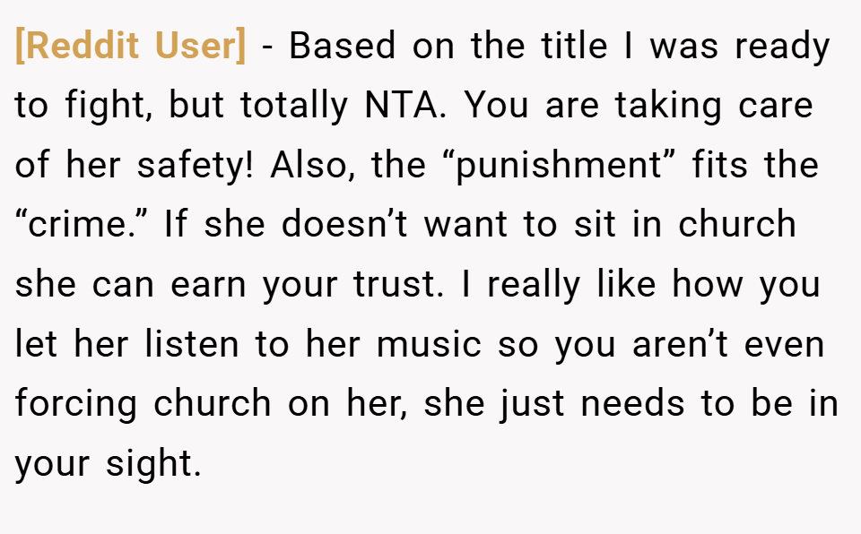 [Reddit User] − Based on the title I was ready to fight, but totally NTA. You are taking care of her safety! Also, the “punishment” fits the “crime.” If she doesn’t want to sit in church she can earn your trust. I really like how you let her listen to her music so you aren’t even forcing church on her, she just needs to be in your sight.