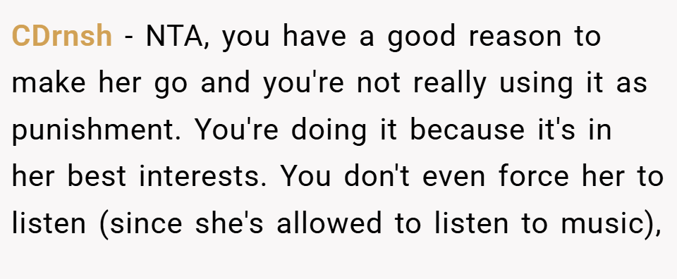 CDrnsh − NTA, you have a good reason to make her go and you're not really using it as punishment. You're doing it because it's in her best interests. You don't even force her to listen (since she's allowed to listen to music),