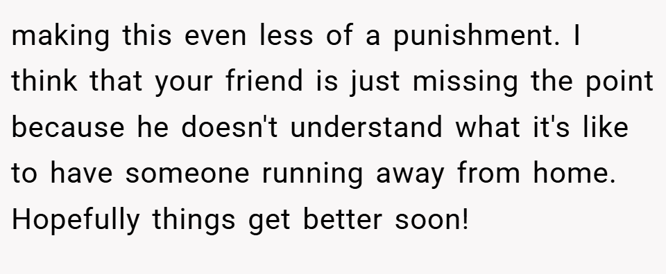 making this even less of a punishment. I think that your friend is just missing the point because he doesn't understand what it's like to have someone running away from home. Hopefully things get better soon!