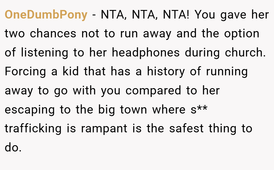 OneDumbPony − NTA, NTA, NTA! You gave her two chances not to run away and the option of listening to her headphones during church. Forcing a kid that has a history of running away to go with you compared to her escaping to the big town where s** trafficking is rampant is the safest thing to do.