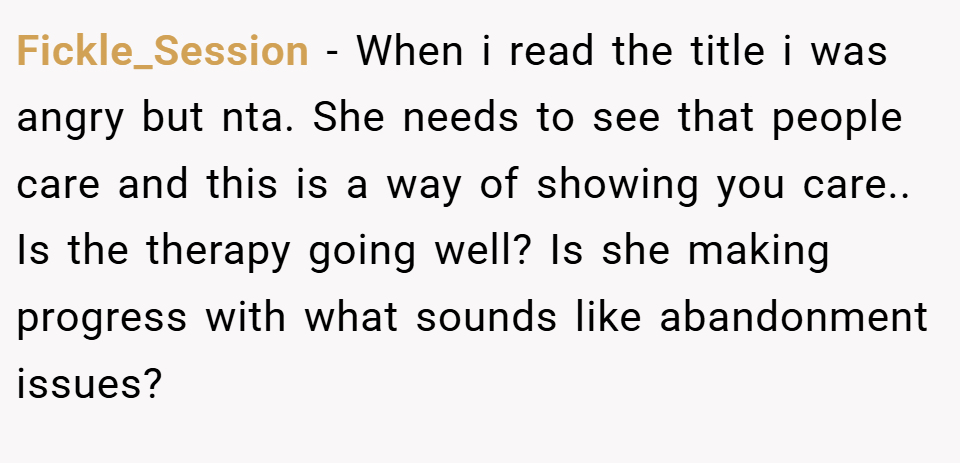 Fickle_Session − When i read the title i was angry but nta. She needs to see that people care and this is a way of showing you care.. Is the therapy going well? Is she making progress with what sounds like abandonment issues?