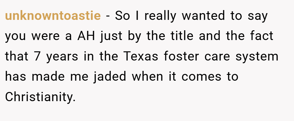 unknowntoastie − So I really wanted to say you were a AH just by the title and the fact that 7 years in the Texas foster care system has made me jaded when it comes to Christianity.
