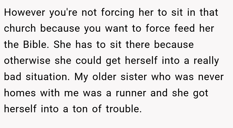 However you're not forcing her to sit in that church because you want to force feed her the Bible. She has to sit there because otherwise she could get herself into a really bad situation. My older sister who was never homes with me was a runner and she got herself into a ton of trouble.