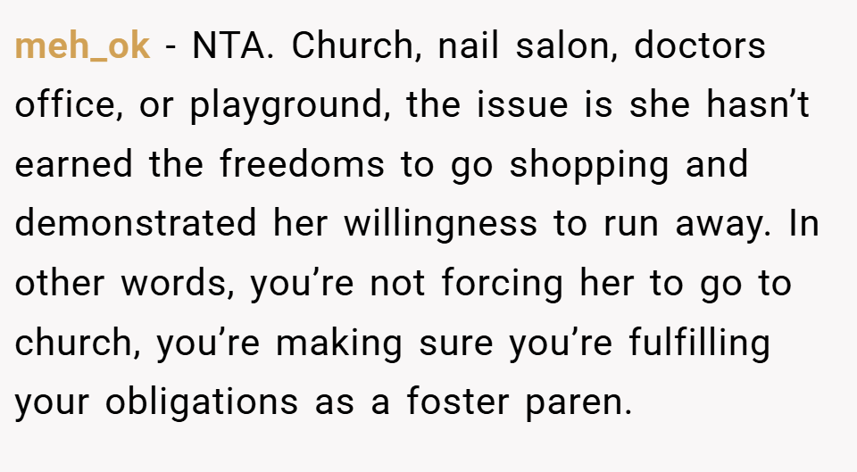 meh_ok − NTA. Church, nail salon, doctors office, or playground, the issue is she hasn’t earned the freedoms to go shopping and demonstrated her willingness to run away. In other words, you’re not forcing her to go to church, you’re making sure you’re fulfilling your obligations as a foster paren.