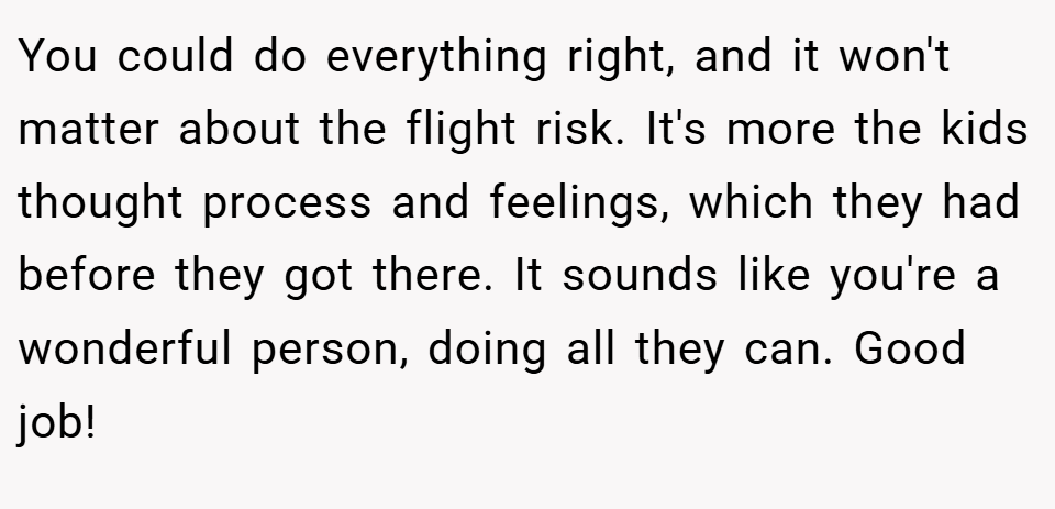 You could do everything right, and it won't matter about the flight risk. It's more the kids thought process and feelings, which they had before they got there. It sounds like you're a wonderful person, doing all they can. Good job!