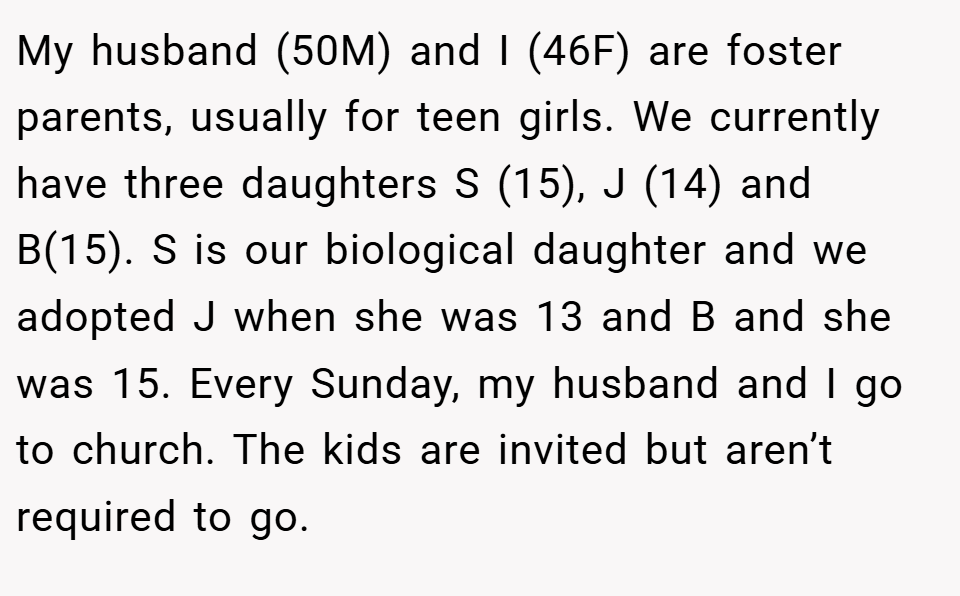 My husband (50M) and I (46F) are foster parents, usually for teen girls. We currently have three daughters S (15), J (14) and B(15). S is our biological daughter and we adopted J when she was 13 and B and she was 15. Every Sunday, my husband and I go to church. The kids are invited but aren’t required to go.