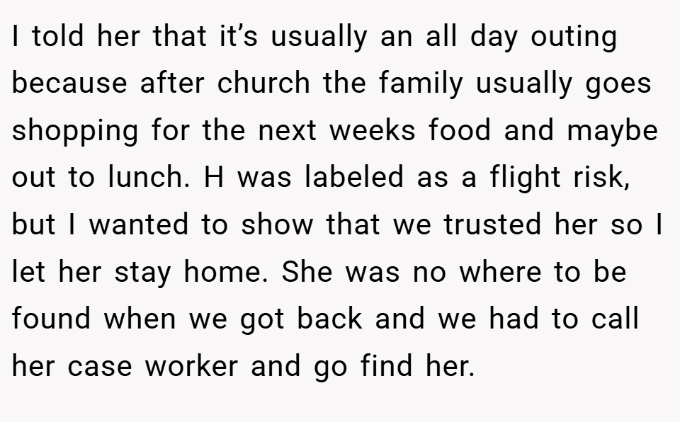 I told her that it’s usually an all day outing because after church the family usually goes shopping for the next weeks food and maybe out to lunch. H was labeled as a flight risk, but I wanted to show that we trusted her so I let her stay home. She was no where to be found when we got back and we had to call her case worker and go find her.