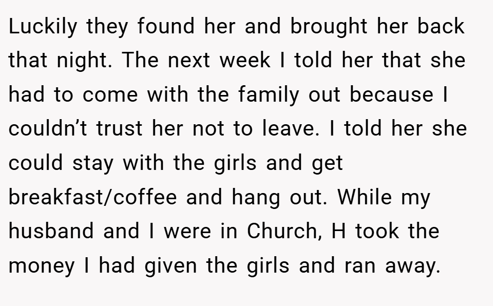 Luckily they found her and brought her back that night. The next week I told her that she had to come with the family out because I couldn’t trust her not to leave. I told her she could stay with the girls and get breakfast/coffee and hang out. While my husband and I were in Church, H took the money I had given the girls and ran away.