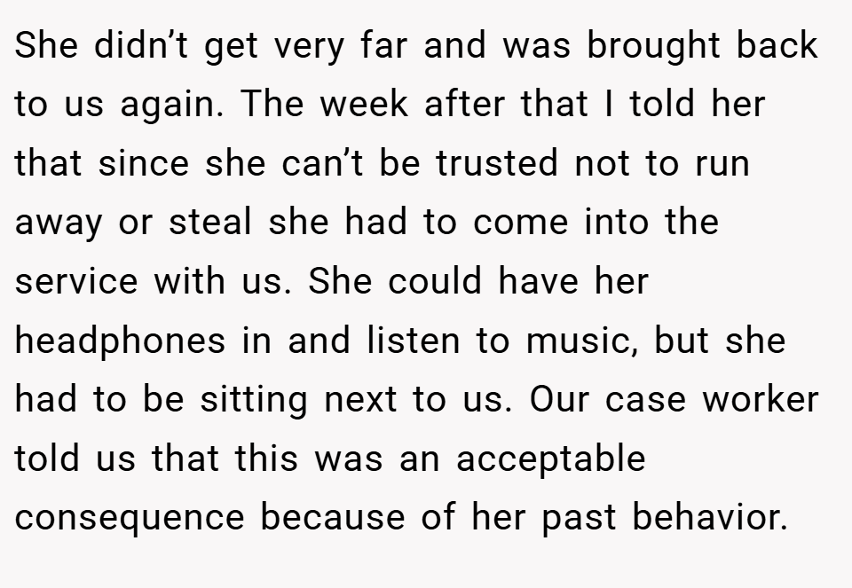 She didn’t get very far and was brought back to us again. The week after that I told her that since she can’t be trusted not to run away or steal she had to come into the service with us. She could have her headphones in and listen to music, but she had to be sitting next to us. Our case worker told us that this was an acceptable consequence because of her past behavior.
