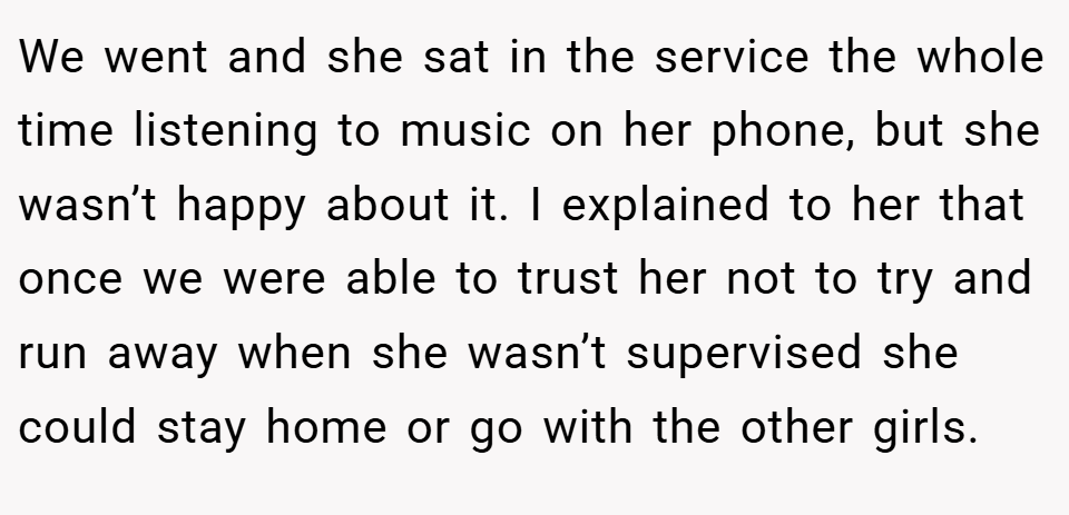 We went and she sat in the service the whole time listening to music on her phone, but she wasn’t happy about it. I explained to her that once we were able to trust her not to try and run away when she wasn’t supervised she could stay home or go with the other girls.