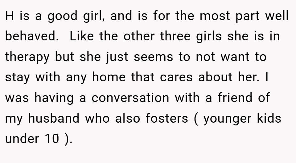 H is a good girl, and is for the most part well behaved.  Like the other three girls she is in therapy but she just seems to not want to stay with any home that cares about her. I was having a conversation with a friend of my husband who also fosters ( younger kids under 10 ). 