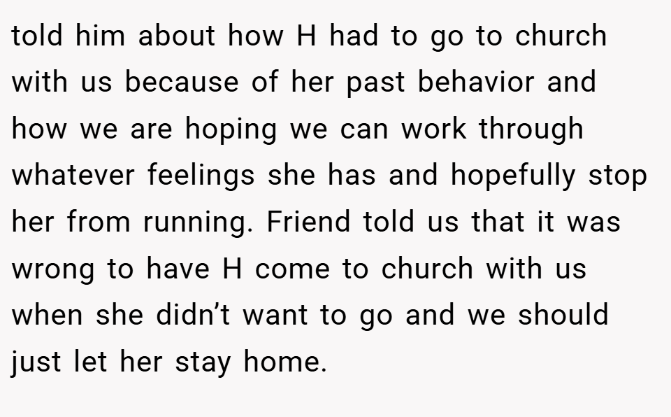 told him about how H had to go to church with us because of her past behavior and how we are hoping we can work through whatever feelings she has and hopefully stop her from running. Friend told us that it was wrong to have H come to church with us when she didn’t want to go and we should just let her stay home.