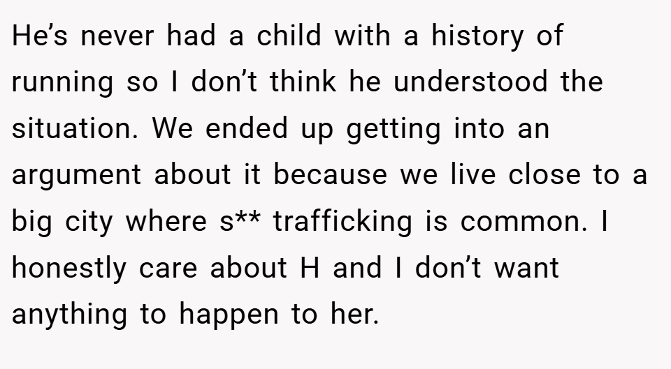 He’s never had a child with a history of running so I don’t think he understood the situation. We ended up getting into an argument about it because we live close to a big city where s** trafficking is common. I honestly care about H and I don’t want anything to happen to her.