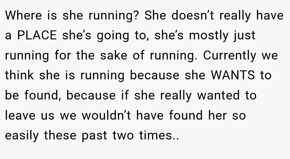 Where is she running? She doesn’t really have a PLACE she’s going to, she’s mostly just running for the sake of running. Currently we think she is running because she WANTS to be found, because if she really wanted to leave us we wouldn’t have found her so easily these past two times..