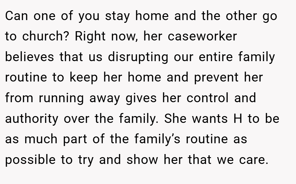 Can one of you stay home and the other go to church? Right now, her caseworker believes that us disrupting our entire family routine to keep her home and prevent her from running away gives her control and authority over the family. She wants H to be as much part of the family’s routine as possible to try and show her that we care.