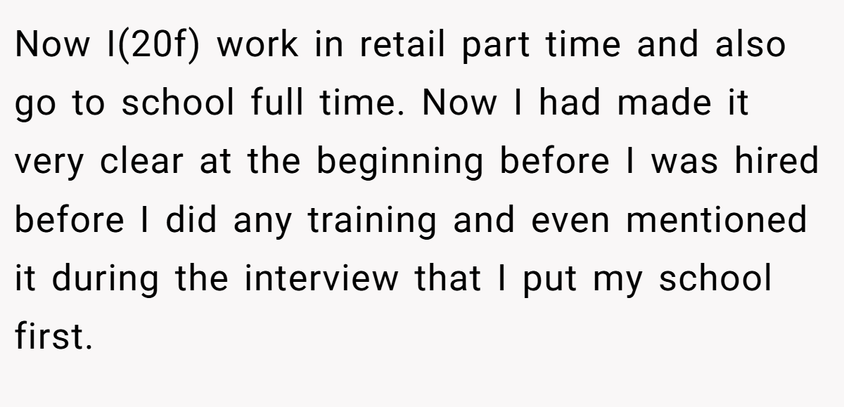 Now I(20f) work in retail part time and also go to school full time. Now I had made it very clear at the beginning before I was hired before I did any training and even mentioned it during the interview that I put my school first.