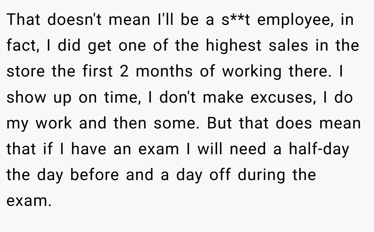 That doesn't mean I'll be a s**t employee, in fact, I did get one of the highest sales in the store the first 2 months of working there. I show up on time, I don't make excuses, I do my work and then some. But that does mean that if I have an exam I will need a half-day the day before and a day off during the exam.
