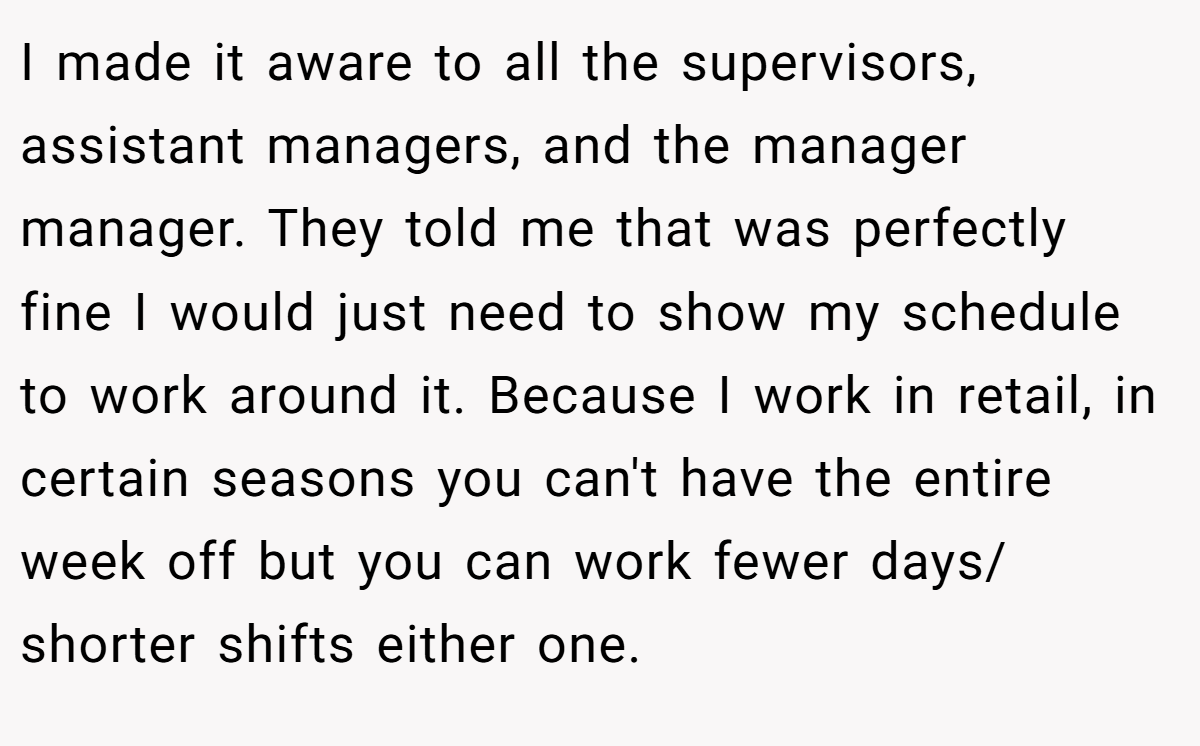 I made it aware to all the supervisors, assistant managers, and the manager manager. They told me that was perfectly fine I would just need to show my schedule to work around it. Because I work in retail, in certain seasons you can't have the entire week off but you can work fewer days/ shorter shifts either one.