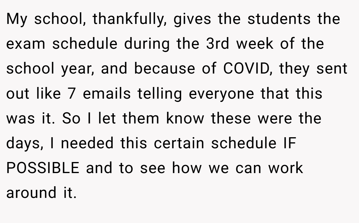 My school, thankfully, gives the students the exam schedule during the 3rd week of the school year, and because of COVID, they sent out like 7 emails telling everyone that this was it. So I let them know these were the days, I needed this certain schedule IF POSSIBLE and to see how we can work around it.