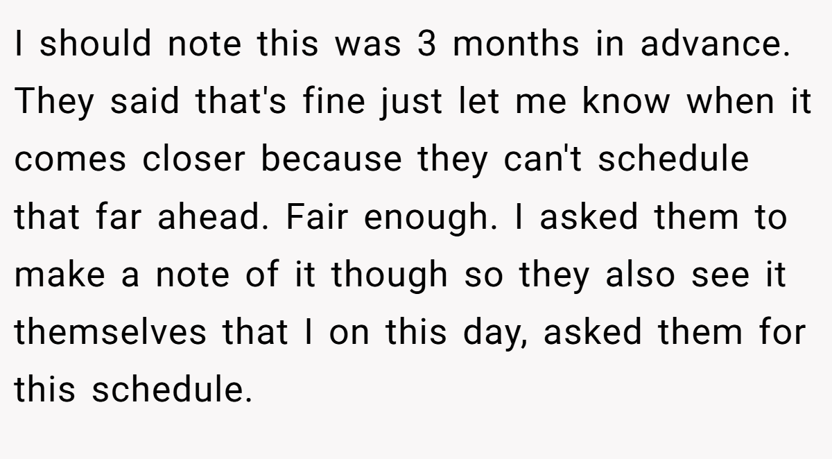 I should note this was 3 months in advance. They said that's fine just let me know when it comes closer because they can't schedule that far ahead. Fair enough. I asked them to make a note of it though so they also see it themselves that I on this day, asked them for this schedule.
