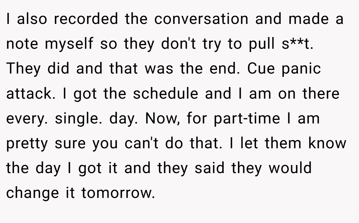 I also recorded the conversation and made a note myself so they don't try to pull s**t. They did and that was the end. Cue panic attack. I got the schedule and I am on there every. single. day. Now, for part-time I am pretty sure you can't do that. I let them know the day I got it and they said they would change it tomorrow.