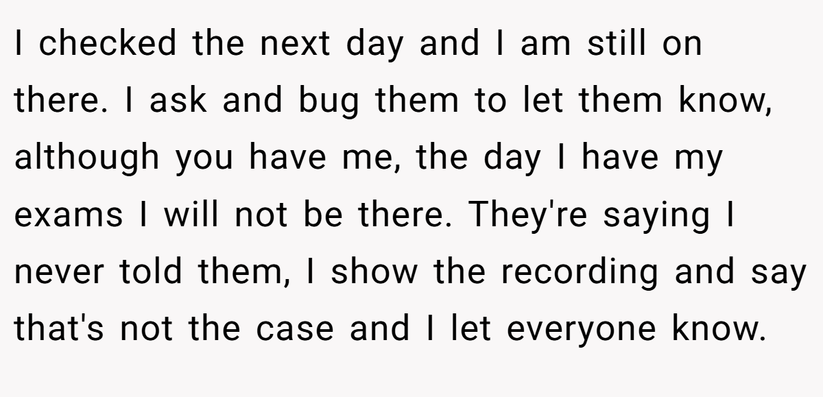 I checked the next day and I am still on there. I ask and bug them to let them know, although you have me, the day I have my exams I will not be there. They're saying I never told them, I show the recording and say that's not the case and I let everyone know.