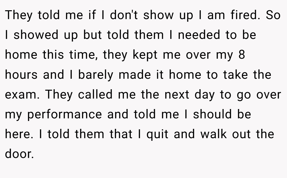 They told me if I don't show up I am fired. So I showed up but told them I needed to be home this time, they kept me over my 8 hours and I barely made it home to take the exam. They called me the next day to go over my performance and told me I should be here. I told them that I quit and walk out the door.