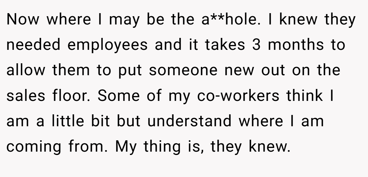 Now where I may be the a**hole. I knew they needed employees and it takes 3 months to allow them to put someone new out on the sales floor. Some of my co-workers think I am a little bit but understand where I am coming from. My thing is, they knew.