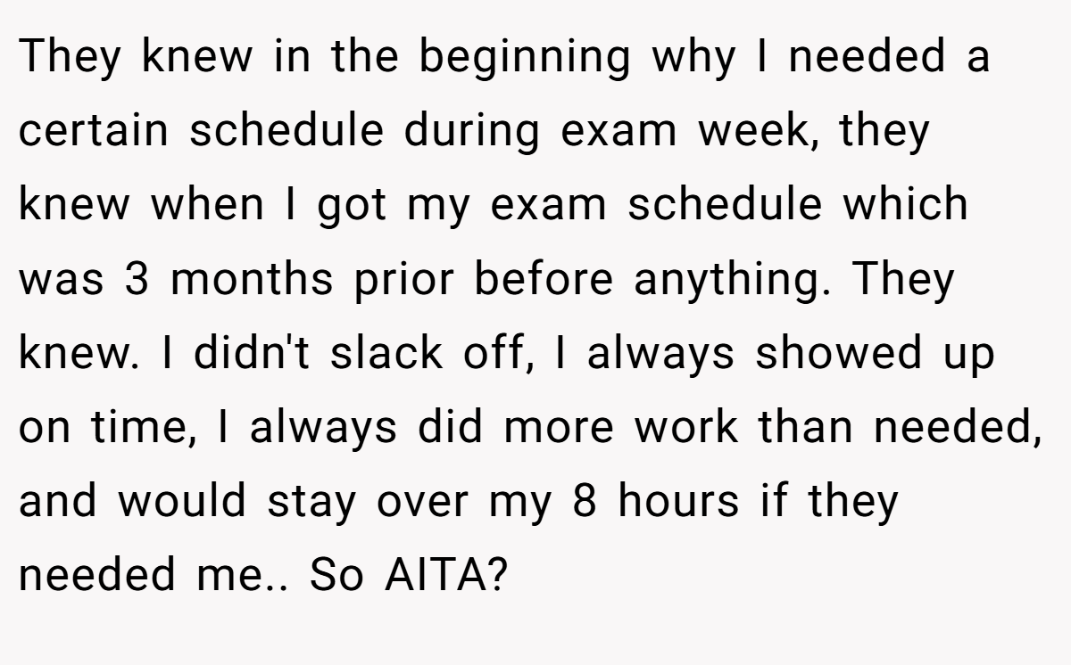 They knew in the beginning why I needed a certain schedule during exam week, they knew when I got my exam schedule which was 3 months prior before anything. They knew. I didn't slack off, I always showed up on time, I always did more work than needed, and would stay over my 8 hours if they needed me.. So AITA?