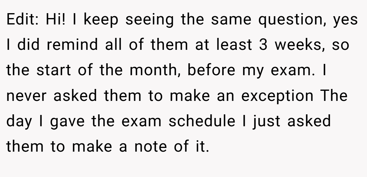 Edit: Hi! I keep seeing the same question, yes I did remind all of them at least 3 weeks, so the start of the month, before my exam. I never asked them to make an exception The day I gave the exam schedule I just asked them to make a note of it.