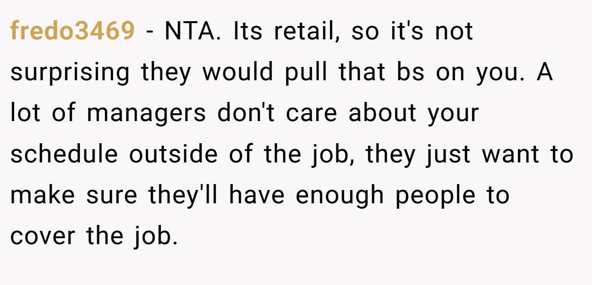 fredo3469 - NTA. Its retail, so it's not surprising they would pull that bs on you. A lot of managers don't care about your schedule outside of the job, they just want to make sure they'll have enough people to cover the job.