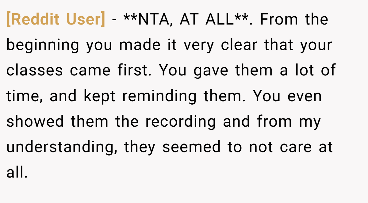 [Reddit User] - **NTA, AT ALL**. From the beginning you made it very clear that your classes came first. You gave them a lot of time, and kept reminding them. You even showed them the recording and from my understanding, they seemed to not care at all.