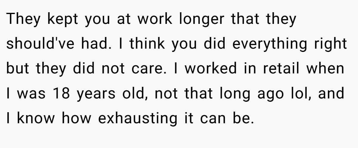 They kept you at work longer that they should've had. I think you did everything right but they did not care. I worked in retail when I was 18 years old, not that long ago lol, and I know how exhausting it can be.