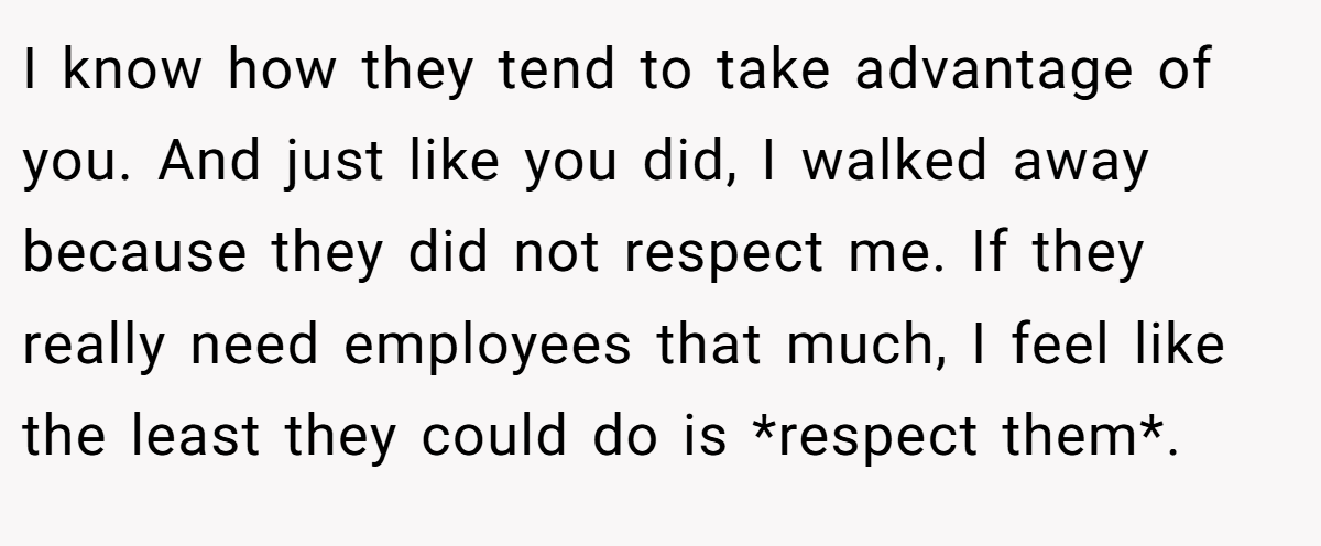 I know how they tend to take advantage of you. And just like you did, I walked away because they did not respect me. If they really need employees that much, I feel like the least they could do is *respect them*.