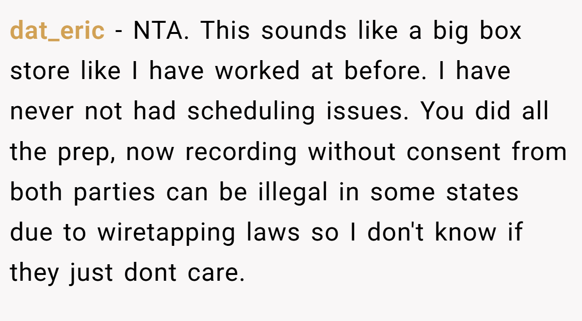 dat_eric - NTA. This sounds like a big box store like I have worked at before. I have never not had scheduling issues. You did all the prep, now recording without consent from both parties can be illegal in some states due to wiretapping laws so I don't know if they just dont care.