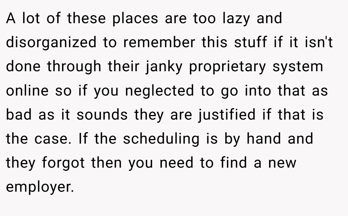 A lot of these places are too lazy and disorganized to remember this stuff if it isn't done through their janky proprietary system online so if you neglected to go into that as bad as it sounds they are justified if that is the case. If the scheduling is by hand and they forgot then you need to find a new employer.