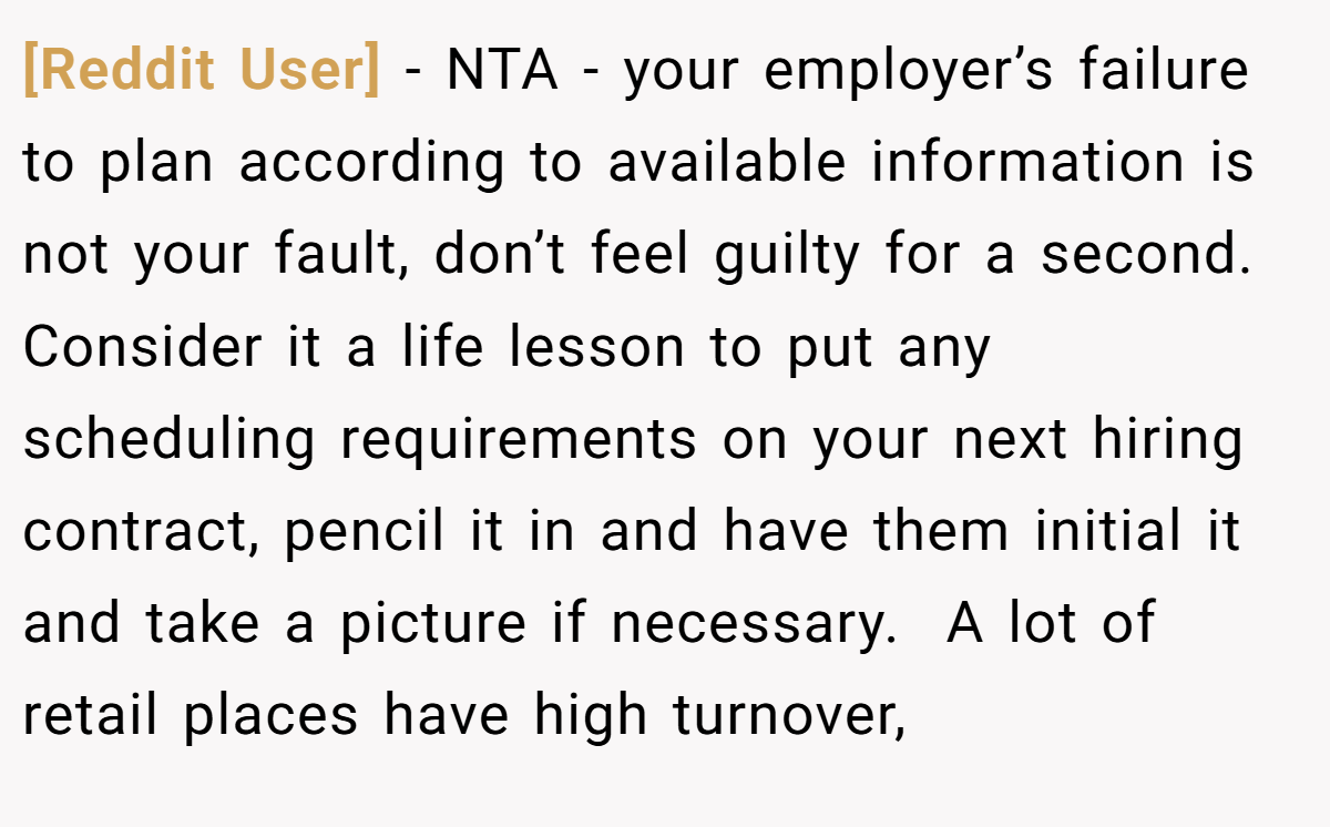 [Reddit User] - NTA - your employer’s failure to plan according to available information is not your fault, don’t feel guilty for a second. Consider it a life lesson to put any scheduling requirements on your next hiring contract, pencil it in and have them initial it and take a picture if necessary.  A lot of retail places have high turnover,