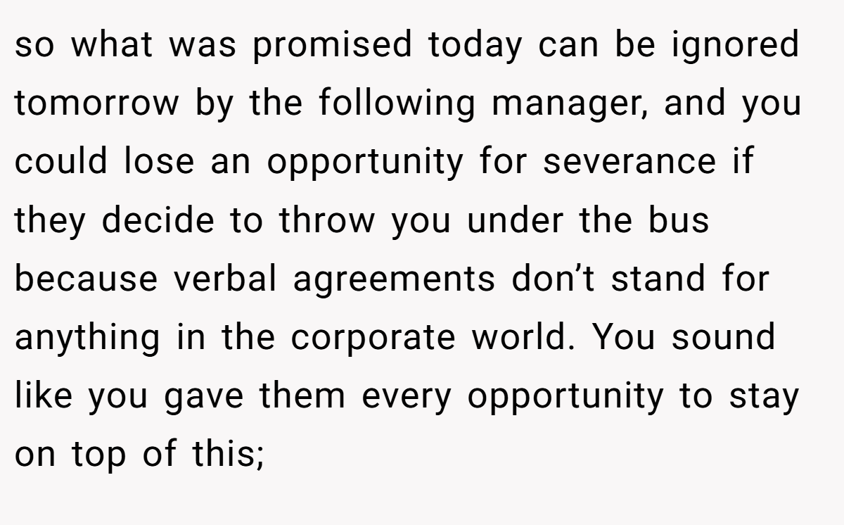 so what was promised today can be ignored tomorrow by the following manager, and you could lose an opportunity for severance if they decide to throw you under the bus because verbal agreements don’t stand for anything in the corporate world. You sound like you gave them every opportunity to stay on top of this;